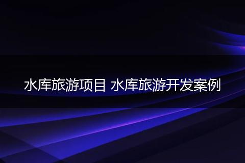 水库旅游项目 水库旅游开发案例