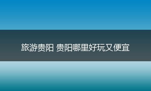 旅游贵阳 贵阳哪里好玩又便宜