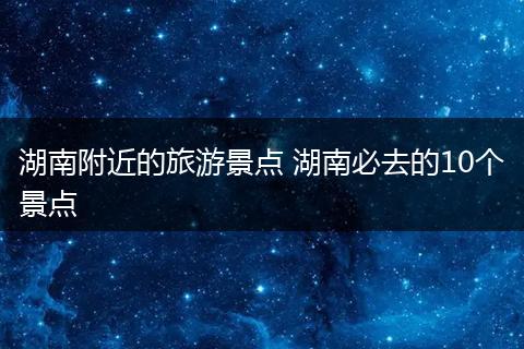 湖南附近的旅游景点 湖南必去的10个景点