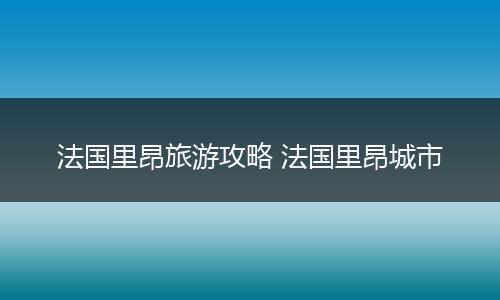 法国里昂旅游攻略 法国里昂城市