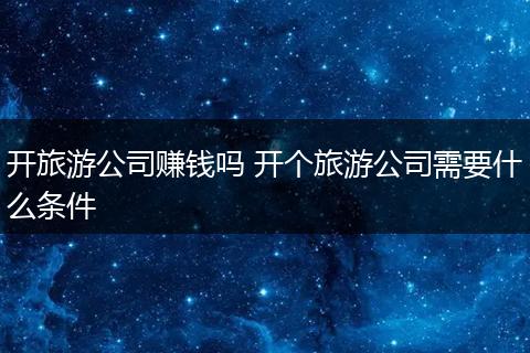 开旅游公司赚钱吗 开个旅游公司需要什么条件