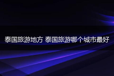 泰国旅游地方 泰国旅游哪个城市最好
