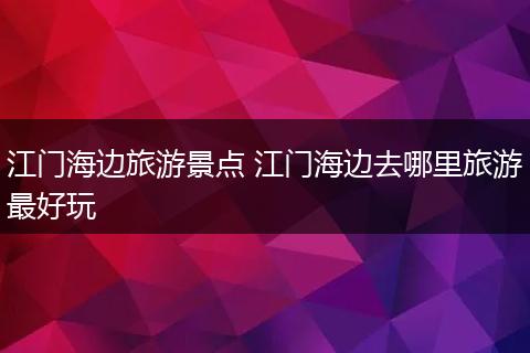 江门海边旅游景点 江门海边去哪里旅游最好玩