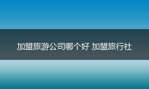 加盟旅游公司哪个好 加盟旅行社