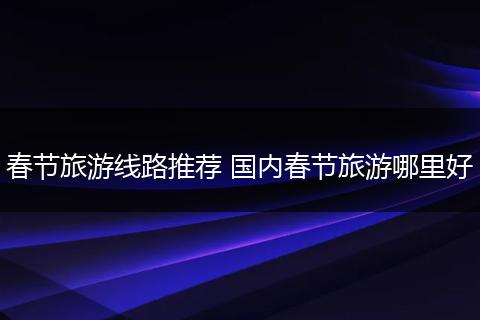 春节旅游线路推荐 国内春节旅游哪里好