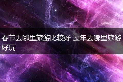 春节去哪里旅游比较好 过年去哪里旅游好玩
