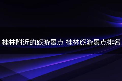 桂林附近的旅游景点 桂林旅游景点排名