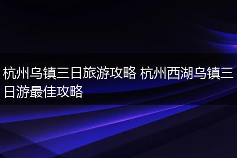 杭州乌镇三日旅游攻略 杭州西湖乌镇三日游最佳攻略