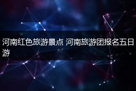 河南红色旅游景点 河南旅游团报名五日游
