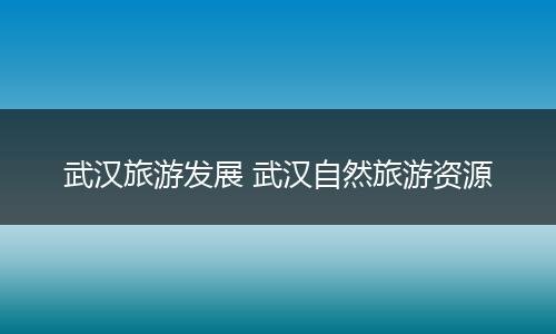 武汉旅游发展 武汉自然旅游资源