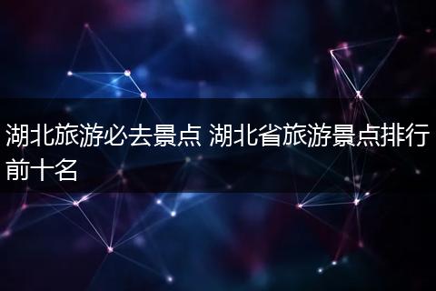 湖北旅游必去景点 湖北省旅游景点排行前十名