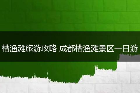 槽渔滩旅游攻略 成都槽渔滩景区一日游
