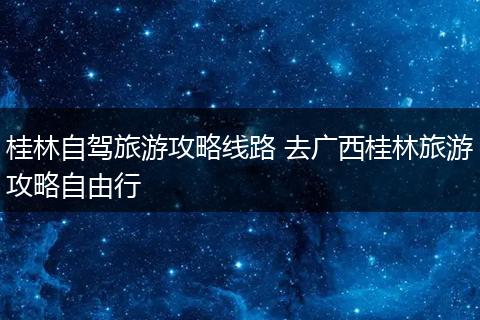 桂林自驾旅游攻略线路 去广西桂林旅游攻略自由行
