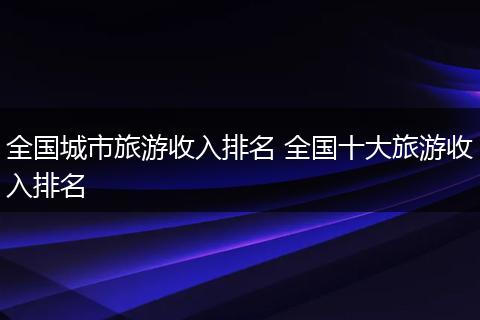 全国城市旅游收入排名 全国十大旅游收入排名
