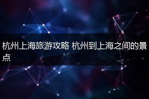 杭州上海旅游攻略 杭州到上海之间的景点