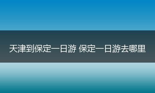 天津到保定一日游 保定一日游去哪里