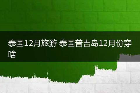 泰国12月旅游 泰国普吉岛12月份穿啥