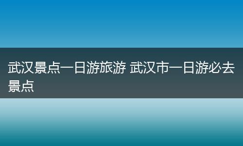 武汉景点一日游旅游 武汉市一日游必去景点