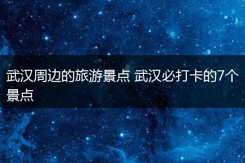 武汉周边的旅游景点 武汉必打卡的7个景点