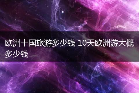 欧洲十国旅游多少钱 10天欧洲游大概多少钱