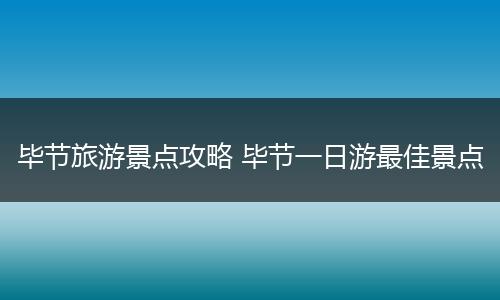 毕节旅游景点攻略 毕节一日游最佳景点