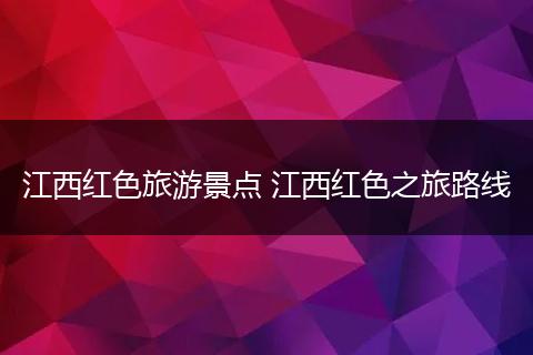 江西红色旅游景点 江西红色之旅路线