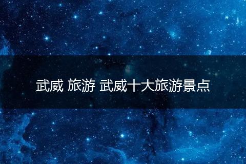 武威 旅游 武威十大旅游景点