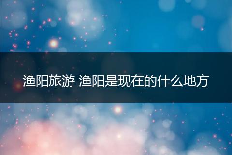 渔阳旅游 渔阳是现在的什么地方