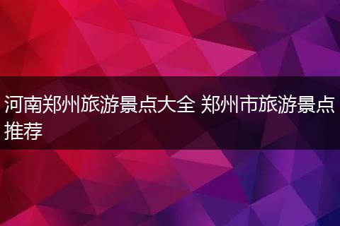 河南郑州旅游景点大全 郑州市旅游景点推荐