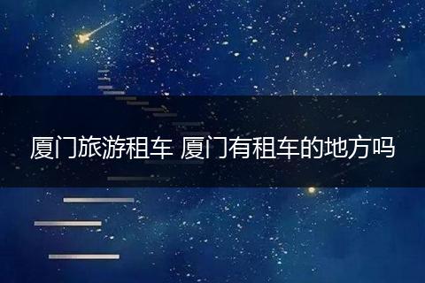 厦门旅游租车 厦门有租车的地方吗