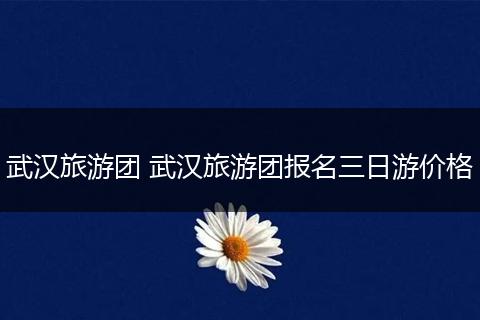 武汉旅游团 武汉旅游团报名三日游价格