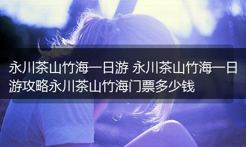 永川茶山竹海一日游 永川茶山竹海一日游攻略永川茶山竹海门票多少钱