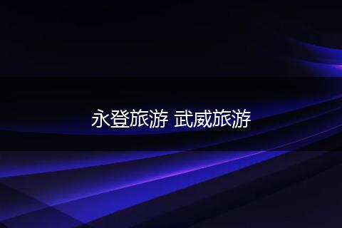 永登旅游 武威旅游