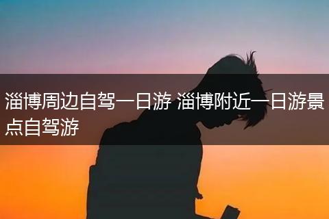 淄博周边自驾一日游 淄博附近一日游景点自驾游