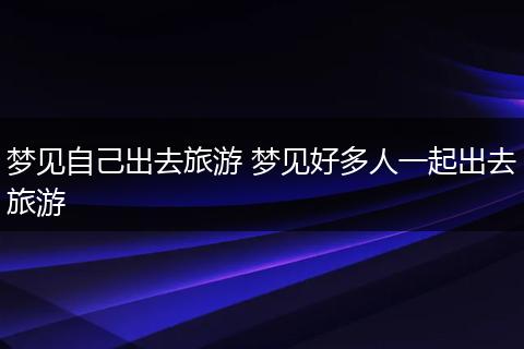 梦见自己出去旅游 梦见好多人一起出去旅游