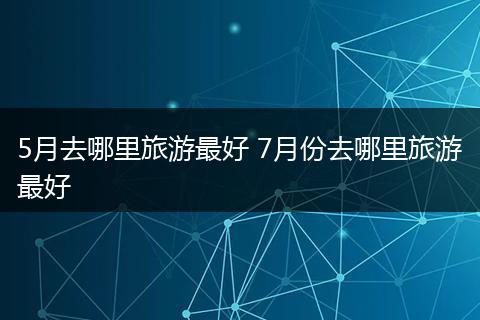 5月去哪里旅游最好 7月份去哪里旅游最好