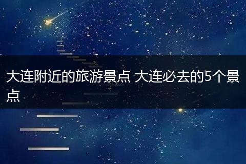 大连附近的旅游景点 大连必去的5个景点