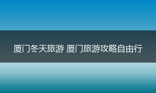 厦门冬天旅游 厦门旅游攻略自由行