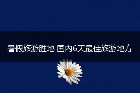 暑假旅游胜地 国内6天最佳旅游地方