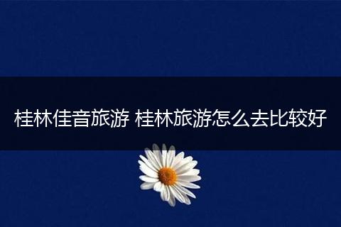 桂林佳音旅游 桂林旅游怎么去比较好