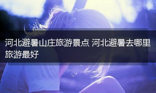河北避暑山庄旅游景点 河北避暑去哪里旅游最好