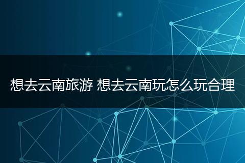 想去云南旅游 想去云南玩怎么玩合理