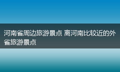 河南省周边旅游景点 离河南比较近的外省旅游景点