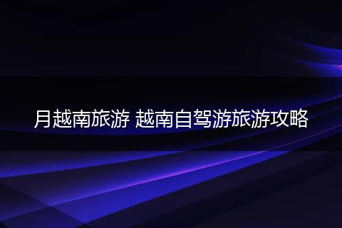月越南旅游 越南自驾游旅游攻略