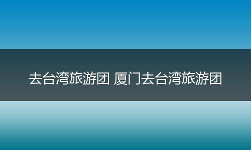去台湾旅游团 厦门去台湾旅游团