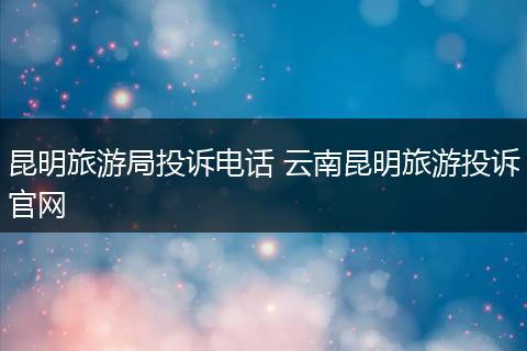 昆明旅游局投诉电话 云南昆明旅游投诉官网