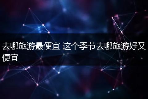 去哪旅游最便宜 这个季节去哪旅游好又便宜