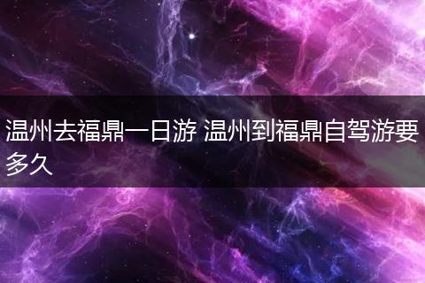 温州去福鼎一日游 温州到福鼎自驾游要多久
