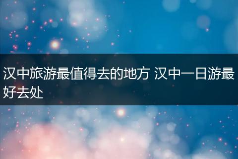 汉中旅游最值得去的地方 汉中一日游最好去处