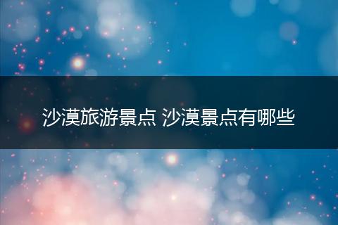 沙漠旅游景点 沙漠景点有哪些